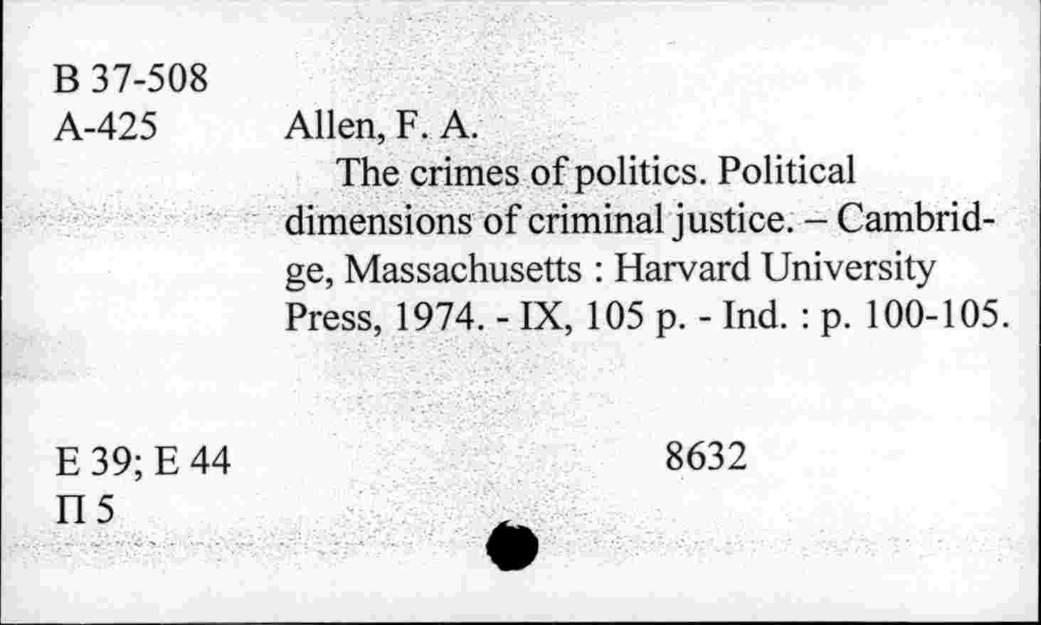 ﻿B 37-508
A-425
Allen, F. A.
The crimes of politics. Political dimensions of criminal justice. - Cambridge, Massachusetts : Harvard University Press, 1974. - IX, 105 p. - Ind. : p. 100-105.
E39;E44
8632